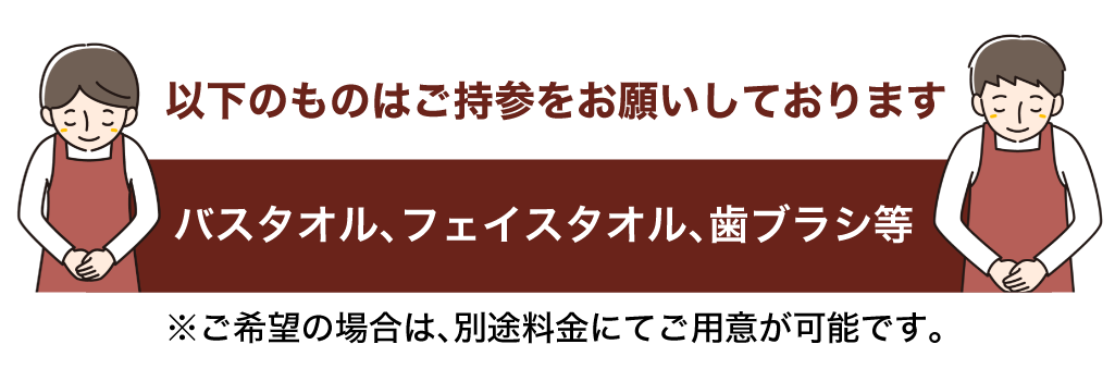 バスタオル、フェイスタオル、歯ブラシ等ご持参をお願いしております ※ご希望の場合は、別途料金にてご用意が可能です。